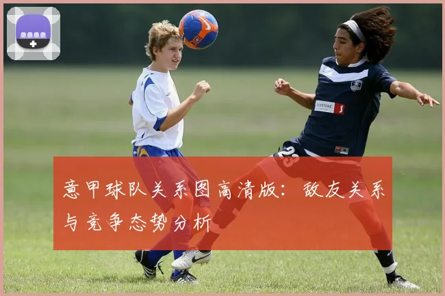 意甲球队关系图高清版：敌友关系与竞争态势分析