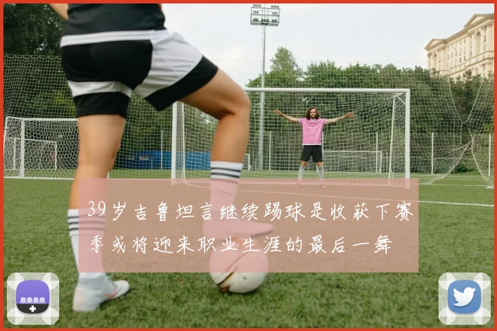 39岁吉鲁坦言继续踢球是收获下赛季或将迎来职业生涯的最后一舞