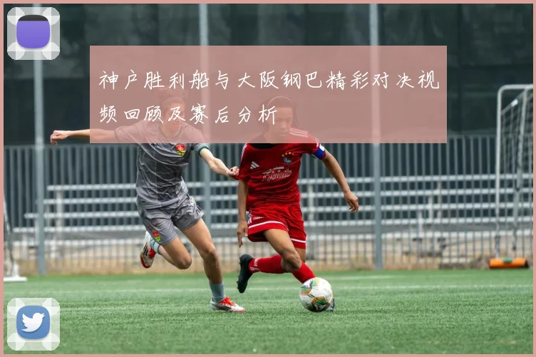 神户胜利船与大阪钢巴精彩对决视频回顾及赛后分析