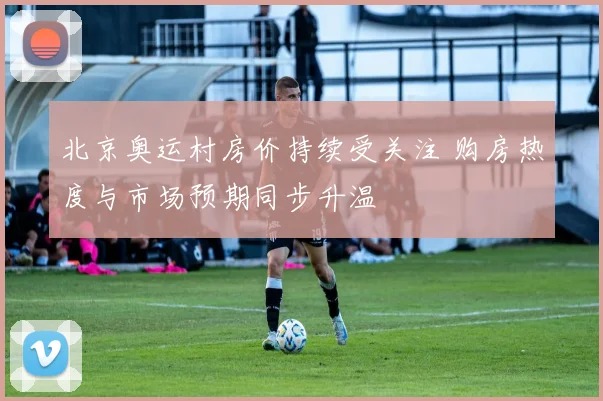 北京奥运村房价持续受关注 购房热度与市场预期同步升温