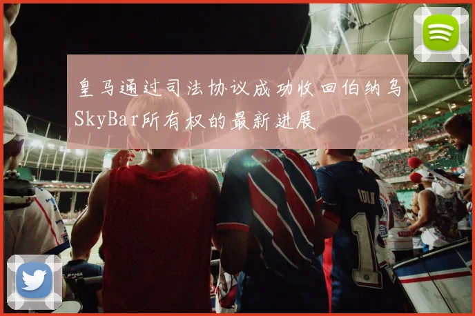 皇马通过司法协议成功收回伯纳乌SkyBar所有权的最新进展