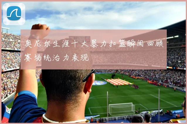 奥尼尔生涯十大暴力扣篮瞬间回顾赛场统治力表现