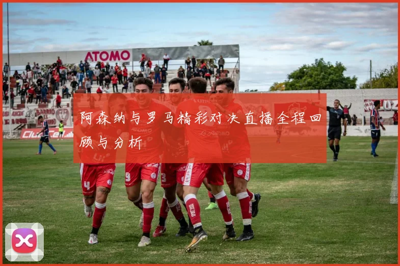 阿森纳与罗马精彩对决直播全程回顾与分析
