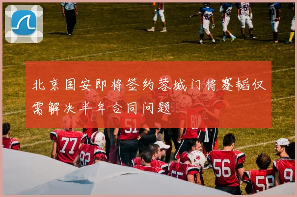 北京国安即将签约蓉城门将蹇韬仅需解决半年合同问题