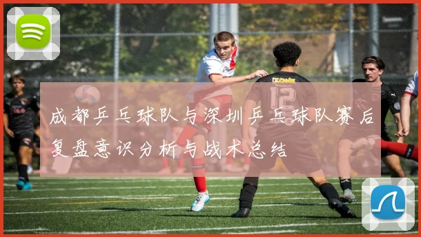 成都乒乓球队与深圳乒乓球队赛后复盘意识分析与战术总结